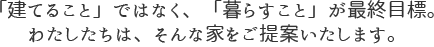 「建てること」ではなく、「暮らすこと」が最終目標。わたしたちは、そんな家をご提案いたします。